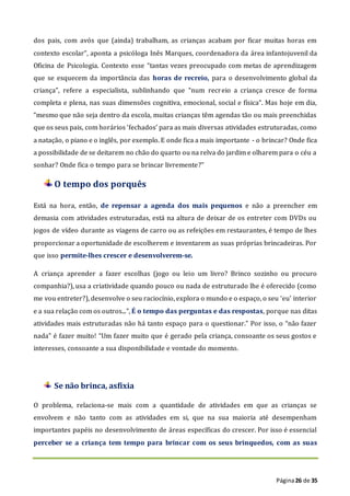 Página26 de 35
dos pais, com avós que (ainda) trabalham, as crianças acabam por ficar muitas horas em
contexto escolar”, aponta a psicóloga Inês Marques, coordenadora da área infantojuvenil da
Oficina de Psicologia. Contexto esse “tantas vezes preocupado com metas de aprendizagem
que se esquecem da importância das horas de recreio, para o desenvolvimento global da
criança”, refere a especialista, sublinhando que “num recreio a criança cresce de forma
completa e plena, nas suas dimensões cognitiva, emocional, social e física”. Mas hoje em dia,
“mesmo que não seja dentro da escola, muitas crianças têm agendas tão ou mais preenchidas
que os seus pais, com horários ‘fechados’ para as mais diversas atividades estruturadas, como
a natação, o piano e o inglês, por exemplo. E onde fica a mais importante - o brincar? Onde fica
a possibilidade de se deitarem no chão do quarto ou na relva do jardim e olharem para o céu a
sonhar? Onde fica o tempo para se brincar livremente?”
O tempo dos porquês
Está na hora, então, de repensar a agenda dos mais pequenos e não a preencher em
demasia com atividades estruturadas, está na altura de deixar de os entreter com DVDs ou
jogos de vídeo durante as viagens de carro ou as refeições em restaurantes, é tempo de lhes
proporcionar a oportunidade de escolherem e inventarem as suas próprias brincadeiras. Por
que isso permite-lhes crescer e desenvolverem-se.
A criança aprender a fazer escolhas (jogo ou leio um livro? Brinco sozinho ou procuro
companhia?), usa a criatividade quando pouco ou nada de estruturado lhe é oferecido (como
me vou entreter?), desenvolve o seu raciocínio, explora o mundo e o espaço, o seu ‘eu’ interior
e a sua relação com os outros...”, É o tempo das perguntas e das respostas, porque nas ditas
atividades mais estruturadas não há tanto espaço para o questionar.” Por isso, o “não fazer
nada” é fazer muito! “Um fazer muito que é gerado pela criança, consoante os seus gostos e
interesses, consoante a sua disponibilidade e vontade do momento.
Se não brinca, asfixia
O problema, relaciona-se mais com a quantidade de atividades em que as crianças se
envolvem e não tanto com as atividades em si, que na sua maioria até desempenham
importantes papéis no desenvolvimento de áreas específicas do crescer. Por isso é essencial
perceber se a criança tem tempo para brincar com os seus brinquedos, com as suas
 