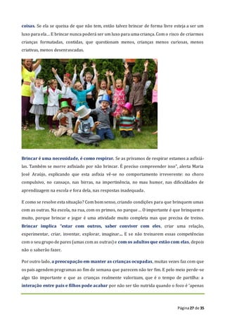 Página27 de 35
coisas. Se ela se queixa de que não tem, então talvez brincar de forma livre esteja a ser um
luxo para ela… E brincar nunca poderá ser um luxo para uma criança. Com o risco de criarmos
crianças formatadas, contidas, que questionam menos, crianças menos curiosas, menos
criativas, menos desenrascadas.
Brincar é uma necessidade, é como respirar. Se as privamos de respirar estamos a asfixiá-
las. Também se morre asfixiado por não brincar. É preciso compreender isso”, alerta Maria
José Araújo, explicando que esta asfixia vê-se no comportamento irreverente: no choro
compulsivo, no cansaço, nas birras, na impertinência, no mau humor, nas dificuldades de
aprendizagem na escola e fora dela, nas respostas inadequada.
E como se resolve esta situação? Com bom senso, criando condições para que brinquem umas
com as outras. Na escola, na rua, com os primos, no parque… O importante é que brinquem e
muito, porque brincar e jogar é uma atividade muito completa mas que precisa de treino.
Brincar implica “estar com outros, saber conviver com eles, criar uma relação,
experimentar, criar, inventar, explorar, imaginar.... E se não treinarem essas competências
com o seu grupo de pares (umas com as outras) e com os adultos que estão com elas, depois
não o saberão fazer.
Por outro lado, a preocupação em manter as crianças ocupadas, muitas vezes faz com que
os pais agendem programas ao fim de semana que parecem não ter fim. E pelo meio perde-se
algo tão importante e que as crianças realmente valorizam, que é o tempo de partilha: a
interação entre pais e filhos pode acabar por não ser tão nutrida quando o foco é ‘apenas
 