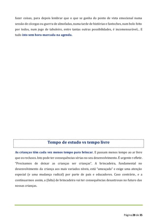 Página28 de 35
fazer coisas, para depois lembrar que o que se ganha do ponto de vista emocional numa
sessão de cócegas ou guerra de almofadas, numa tarde de histórias e fantoches, num bolo feito
por todos, num jogo de tabuleiro, entre tantas outras possibilidades, é incomensurável... E
tudo isto sem hora marcada na agenda.
Tempo de estudo vs tempo livre
As crianças têm cada vez menos tempo para brincar. E passam menos tempo ao ar livre
que os reclusos. Isto pode ter consequências sérias no seu desenvolvimento. É urgente refletir.
“Precisamos de deixar as crianças ser crianças”. A brincadeira, fundamental no
desenvolvimento da criança aos mais variados níveis, está “ameaçada” e exige uma atenção
especial (e uma mudança radical) por parte de pais e educadores. Caso contrário, e a
continuarmos assim, a (falta) de brincadeira vai ter consequências desastrosas no futuro das
nossas crianças.
 