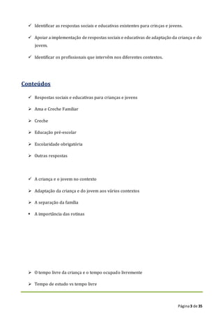 Página3 de 35
 Identificar as respostas sociais e educativas existentes para crinças e jovens.
 Apoiar a implementação de respostas sociais e educativas de adaptação da criança e do
jovem.
 Identificar os profissionais que intervêm nos diferentes contextos.
Conteúdos
 Respostas sociais e educativas para crianças e jovens
 Ama e Creche Familiar
 Creche
 Educação pré-escolar
 Escolaridade obrigatória
 Outras respostas
 A criança e o jovem no contexto
 Adaptação da criança e do jovem aos vários contextos
 A separação da família
 A importância das rotinas
 O tempo livre da criança e o tempo ocupado livremente
 Tempo de estudo vs tempo livre
 