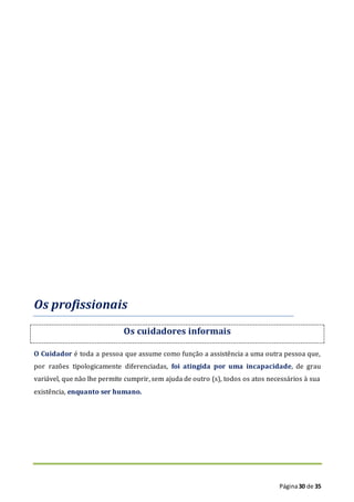 Página30 de 35
Os profissionais
Os cuidadores informais
O Cuidador é toda a pessoa que assume como função a assistência a uma outra pessoa que,
por razões tipologicamente diferenciadas, foi atingida por uma incapacidade, de grau
variável, que não lhe permite cumprir, sem ajuda de outro (s), todos os atos necessários à sua
existência, enquanto ser humano.
 