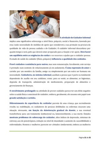 Página31 de 35
A atividade do Cuidador Informal
implica uma significativa sobrecarga a nível físico, psíquico, social e financeiro, havendo por
essa razão necessidade de medidas de apoio que considerem a sua proteção na procura da
qualidade de vida da pessoa cuidada e do Cuidador. O cuidador informal desconhece por
quanto tempo o será, pelo que deverá estar preparado para a função e ter apoio. Deve haver
um equilíbrio entre as exigências do cuidar e os recursos e ajudas que o cuidador possua.
O estado de saúde do cuidador (físico, psíquico) influencia a qualidade dos cuidados.
Provê cuidados e assistência para outros, mas sem remuneração. Geralmente, este serviço
é prestado num contexto de relacionamento já em andamento. É uma expressão de amor e
carinho por um membro da família, amigo ou simplesmente por um outro ser humano em
necessidade. Cuidadores, no sistema informal, auxiliam a pessoa que é parte ou totalmente
dependente de auxílio em seu cotidiano, como: para se vestir, se alimentar, se higienizar,
dependa de transporte, administração de medicamento, preparação de alimentos e
gerenciamento de finanças.
O envolvimento prolongado na atividade de prover cuidados parece ter um efeito negativo
sobre a saúde física e emocional do cuidador, embora, geralmente, ele assuma este papel com
grande satisfação e carinho.
Diferentemente da experiência do cuidador parente de uma criança, que normalmente
resulta na reabilitação, os cuidadores de pessoas debilitadas ou enfermas encaram uma
situação stressante, em função da deterioração gradual do doente, a sua eventual
transferência para um tratamento institucional ou, lamentavelmente, a sua morte. Estudos
mostram problemas de sobrecarga do cuidador, altos índices de depressão, sintomas de
estresse, uso de psicotrópicos, redução no nível de imunidade e aumento da suscetibilidade a
enfermidades. Homens e mulheres parecem ser afetados similarmente, embora as mulheres
 
