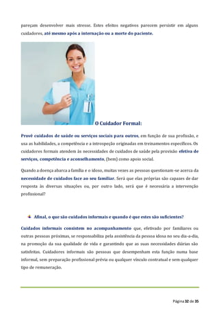 Página32 de 35
pareçam desenvolver mais stresse. Estes efeitos negativos parecem persistir em alguns
cuidadores, até mesmo após a internação ou a morte do paciente.
O Cuidador Formal:
Provê cuidados de saúde ou serviços sociais para outros, em função de sua profissão, e
usa as habilidades, a competência e a introspeção originadas em treinamentos específicos. Os
cuidadores formais atendem às necessidades de cuidados de saúde pela provisão efetiva de
serviços, competência e aconselhamento, (bem) como apoio social.
Quando a doença abarca a família e o idoso, muitas vezes as pessoas questionam-se acerca da
necessidade de cuidados face ao seu familiar. Será que elas próprias são capazes de dar
resposta às diversas situações ou, por outro lado, será que é necessária a intervenção
profissional?
Afinal, o que são cuidados informais e quando é que estes são suficientes?
Cuidados informais consistem no acompanhamento que, efetivado por familiares ou
outras pessoas próximas, se responsabiliza pela assistência da pessoa idosa no seu dia-a-dia,
na promoção da sua qualidade de vida e garantindo que as suas necessidades diárias são
satisfeitas. Cuidadores informais são pessoas que desempenham esta função numa base
informal, sem preparação profissional prévia ou qualquer vínculo contratual e sem qualquer
tipo de remuneração.
 