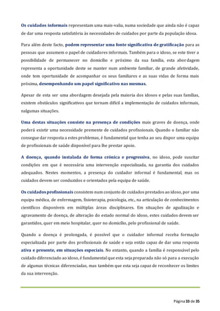 Página33 de 35
Os cuidados informais representam uma mais-valia, numa sociedade que ainda não é capaz
de dar uma resposta satisfatória às necessidades de cuidados por parte da população idosa.
Para além deste facto, podem representar uma fonte significativa de gratificação para as
pessoas que assumem o papel de cuidadores informais. Também para o idoso, se este tiver a
possibilidade de permanecer no domicílio e próximo da sua família, esta abordagem
representa a oportunidade deste se manter num ambiente familiar, de grande afetividade,
onde tem oportunidade de acompanhar os seus familiares e as suas vidas de forma mais
próxima, desempenhando um papel significativo nas mesmas.
Apesar de esta ser uma abordagem desejada pela maioria dos idosos e pelas suas famílias,
existem obstáculos significativos que tornam difícil a implementação de cuidados informais,
nalgumas situações.
Uma destas situações consiste na presença de condições mais graves de doença, onde
poderá existir uma necessidade premente de cuidados profissionais. Quando o familiar não
consegue dar resposta a estes problemas, é fundamental que tenha ao seu dispor uma equipa
de profissionais de saúde disponível para lhe prestar apoio.
A doença, quando instalada de forma crónica e progressiva, no idoso, pode suscitar
condições em que é necessária uma intervenção especializada, na garantia dos cuidados
adequados. Nestes momentos, a presença do cuidador informal é fundamental, mas os
cuidados devem ser conduzidos e orientados pela equipa de saúde.
Os cuidados profissionais consistem num conjunto de cuidados prestados ao idoso, por uma
equipa médica, de enfermagem, fisioterapia, psicologia, etc., na articulação de conhecimentos
científicos disponíveis em múltiplas áreas disciplinares. Em situações de agudização e
agravamento de doença, de alteração do estado normal do idoso, estes cuidados devem ser
garantidos, quer em meio hospitalar, quer no domicílio, pelo profissional de saúde.
Quando a doença é prolongada, é possível que o cuidador informal receba formação
especializada por parte dos profissionais de saúde e seja então capaz de dar uma resposta
ativa e presente, em situações especiais. No entanto, quando a família é responsável pelo
cuidado diferenciado ao idoso, é fundamental que esta seja preparada não só para a execução
de algumas técnicas diferenciadas, mas também que esta seja capaz de reconhecer os limites
da sua intervenção.
 