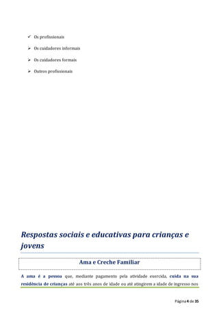 Página4 de 35
 Os profissionais
 Os cuidadores informais
 Os cuidadores formais
 Outros profissionais
Respostas sociais e educativas para crianças e
jovens
Ama e Creche Familiar
A ama é a pessoa que, mediante pagamento pela atividade exercida, cuida na sua
residência de crianças até aos três anos de idade ou até atingirem a idade de ingresso nos
 
