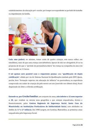 Página5 de 35
estabelecimentos de educação pré- escolar, por tempo correspondente ao período de trabalho
ou impedimento da família.
Cada ama poderá, no máximo, tomar conta de quatro crianças, sem nunca colher, em
simultâneo, mais do que uma criança com deficiência. Apesar de não ser obrigatório, lê-se na
proposta de lei que o “período de permanência diária” da criança na companhia da ama não
deve exceder as 11 horas.
E tal apenas será possível caso o requerente possua uma “qualificação de dupla
certificação”, obtida por via do Sistema Nacional de Qualificações tutelado pelo IEFP. Quem,
porém, tiver “formação superior em educação de infância” ou puericultura, ou experiência
comprovada em cuidar de crianças de pelo menos um ano (exercido nos últimos dois), ficará
dispensado de obter a referida certificação.
Entende-se, por Creche Familiar, um conjunto de amas, não inferior a 12 nem superior
a 20, que residam na mesma zona geográfica e que estejam enquadradas, técnica e
financeiramente, pelos Centros Regionais de Segurança Social, Santa Casa da
Misericórdia ou Instituições Particulares de Solidariedade Social, com atividades no
âmbito da 1.ª e 2.ª infância. Em 1980 surgem, em Custóias, Matosinhos, as primeiras amas
enquadradas pela Segurança Social.
 