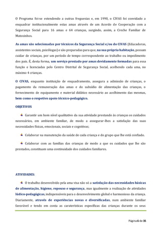 Página6 de 35
O Programa foi-se estendendo a outras freguesias e, em 1990, o CIVAS foi convidado a
enquadrar institucionalmente estas amas através de um Acordo de Cooperação com a
Segurança Social para 16 amas e 64 crianças, surgindo, assim, a Creche Familiar de
Matosinhos.
As amas são selecionadas por técnicos da Segurança Social e/ou do CIVAS (Educadoras,
assistentes sociais, psicólogas) e são preparadas para que, na sua própria habitação, possam
cuidar de crianças, por um período de tempo correspondente ao trabalho ou impedimento
dos pais. É, desta forma, um serviço prestado por amas devidamente formadas para essa
função e licenciadas pelo Centro Distrital de Segurança Social, acolhendo cada uma, no
máximo 4 crianças.
O CIVAS, enquanto instituição de enquadramento, assegura a admissão de crianças, o
pagamento da remuneração das amas e do subsídio de alimentação das crianças, o
fornecimento de equipamento e material didático necessário ao acolhimento das mesmas,
bem como o respetivo apoio técnico-pedagógico.
OBJETIVOS
Garantir um bom nível qualitativo da sua atividade prestando às crianças os cuidados
necessários, em ambiente familiar, de modo a assegurar-lhes a satisfação das suas
necessidades físicas, emocionais, sociais e cognitivas;
Colaborar na manutenção da saúde de cada criança e do grupo que lhe está confiado.
Colaborar com as famílias das crianças de modo a que os cuidados que lhe são
prestados, constituam uma continuidade dos cuidados familiares.
ATIVIDADES:
O trabalho desenvolvido pela ama visa não só a satisfação das necessidades básicas
de alimentação, higiene, repouso e segurança, mas igualmente a realização de atividades
lúdico-pedagógicas, indispensáveis para o desenvolvimento global e harmonioso da criança.
Diariamente, através de experiências novas e diversificadas, num ambiente familiar
favorável e tendo em conta as caraterísticas específicas das crianças durante os seus
 