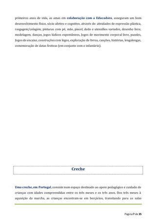 Página7 de 35
primeiros anos de vida, as amas em colaboração com a Educadora, asseguram um bom
desenvolvimento físico, sócio afetivo e cognitivo, através de: atividades de expressão plástica,
rasgagem/colagem, pinturas com pé, mão, pincel, dedo e utensílios variados, desenho livre,
modelagem, danças, jogos lúdicos espontâneos, Jogos de movimento corporal livre, puzzles,
Jogos de encaixe, construções com legos, exploração de livros, canções, histórias, lengalengas,
comemoração de datas festivas (em conjunto com o infantário).
Creche
Uma creche, em Portugal, consiste num espaço destinado ao apoio pedagógico e cuidado de
crianças com idades compreendidas entre os três meses e os três anos. Dos três meses à
aquisição da marcha, as crianças encontram-se em berçários, transitando para as salas
 