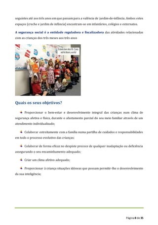 Página8 de 35
seguintes até aos três anos em que passam para a valência de jardim-de-infância. Ambos estes
espaços (creche e jardim de infância) encontram-se em infantários, colégios e externatos.
A segurança social é a entidade reguladora e fiscalizadora das atividades relacionadas
com as crianças dos três meses aos três anos
Quais os seus objetivos?
Proporcionar o bem-estar e desenvolvimento integral das crianças num clima de
segurança afetiva e física, durante o afastamento parcial do seu meio familiar através de um
atendimento individualizado;
Colaborar estreitamente com a família numa partilha de cuidados e responsabilidades
em todo o processo evolutivo das crianças;
Colaborar de forma eficaz no despiste precoce de qualquer inadaptação ou deficiência
assegurando o seu encaminhamento adequado;
Criar um clima afetivo adequado;
Proporcionar à criança situações idóneas que possam permitir-lhe o desenvolvimento
da sua inteligência;
 