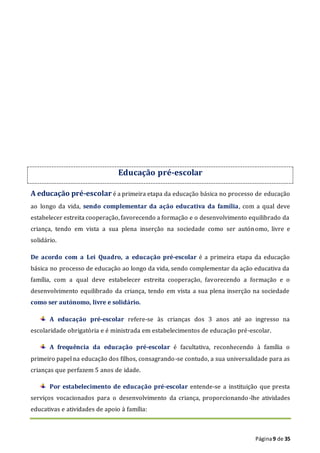 Página9 de 35
Educação pré-escolar
A educação pré-escolar é a primeira etapa da educação básica no processo de educação
ao longo da vida, sendo complementar da ação educativa da família, com a qual deve
estabelecer estreita cooperação, favorecendo a formação e o desenvolvimento equilibrado da
criança, tendo em vista a sua plena inserção na sociedade como ser autónomo, livre e
solidário.
De acordo com a Lei Quadro, a educação pré-escolar é a primeira etapa da educação
básica no processo de educação ao longo da vida, sendo complementar da ação educativa da
família, com a qual deve estabelecer estreita cooperação, favorecendo a formação e o
desenvolvimento equilibrado da criança, tendo em vista a sua plena inserção na sociedade
como ser autónomo, livre e solidário.
A educação pré-escolar refere-se às crianças dos 3 anos até ao ingresso na
escolaridade obrigatória e é ministrada em estabelecimentos de educação pré-escolar.
A frequência da educação pré-escolar é facultativa, reconhecendo à família o
primeiro papel na educação dos filhos, consagrando-se contudo, a sua universalidade para as
crianças que perfazem 5 anos de idade.
Por estabelecimento de educação pré-escolar entende-se a instituição que presta
serviços vocacionados para o desenvolvimento da criança, proporcionando-lhe atividades
educativas e atividades de apoio à família:
 