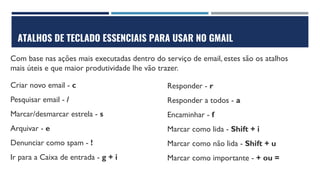 ATALHOS DE TECLADO ESSENCIAIS PARA USAR NO GMAIL
Com base nas ações mais executadas dentro do serviço de email, estes são os atalhos
mais úteis e que maior produtividade lhe vão trazer.
Criar novo email - c
Pesquisar email - /
Marcar/desmarcar estrela - s
Arquivar - e
Denunciar como spam - !
Ir para a Caixa de entrada - g + i
Responder - r
Responder a todos - a
Encaminhar - f
Marcar como lida - Shift + i
Marcar como não lida - Shift + u
Marcar como importante - + ou =
 
