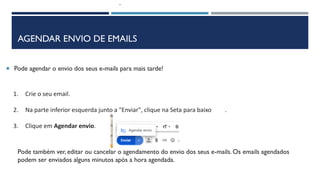 AGENDAR ENVIO DE EMAILS
 Pode agendar o envio dos seus e-mails para mais tarde!
1. Crie o seu email.
2. Na parte inferior esquerda junto a "Enviar", clique na Seta para baixo .
3. Clique em Agendar envio.
Pode também ver, editar ou cancelar o agendamento do envio dos seus e-mails. Os emails agendados
podem ser enviados alguns minutos após a hora agendada.
 