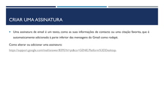 CRIAR UMA ASSINATURA
 Uma assinatura de email é um texto, como as suas informações de contacto ou uma citação favorita, que é
automaticamente adicionado à parte inferior das mensagens do Gmail como rodapé.
Como alterar ou adicionar uma assinatura:
https://support.google.com/mail/answer/8395?hl=pt&co=GENIE.Platform%3DDesktop.
 