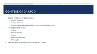 CONTEÚDOS DA UFCD
• Gestão eletrónica de documentos
• Agenda eletrónica
• Correio eletrónico
• Organização de pastas e indexação dos documentos eletrónicos
• Mensagens eletrónicas
• Criação
• Envio e receção
• Arquivo
• Reencaminhamento
• Eliminação
• Métodos e técnicas de pesquisa avançada na web
 