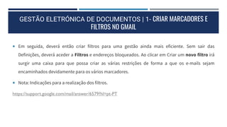 GESTÃO ELETRÓNICA DE DOCUMENTOS | 1- CRIAR MARCADORES E
FILTROS NO GMAIL
 Em seguida, deverá então criar filtros para uma gestão ainda mais eficiente. Sem sair das
Definições, deverá aceder a Filtros e endereços bloqueados. Ao clicar em Criar um novo filtro irá
surgir uma caixa para que possa criar as várias restrições de forma a que os e-mails sejam
encaminhados devidamente para os vários marcadores.
 Nota: Indicações para a realização dos filtros.
https://support.google.com/mail/answer/6579?hl=pt-PT
 