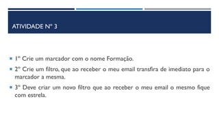 ATIVIDADE Nº 3
 1º Crie um marcador com o nome Formação.
 2º Crie um filtro, que ao receber o meu email transfira de imediato para o
marcador a mesma.
 3º Deve criar um novo filtro que ao receber o meu email o mesmo fique
com estrela.
 
