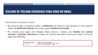 ATALHOS DE TECLADO ESSENCIAIS PARA USAR NO GMAIL
Ativar Atalhos de teclado no Gmail
 Em primeiro lugar, é necessário aceder às Definições do Gmail, na roda dentada, no canto superior
direito. Na Definições Gerais, terá acesso à opção Atalhos de teclado.
 Por omissão, esta opção está desligada. Basta alterara a seleção para Atalhos de teclado
ativados e Guardar alterações. A opção de Guardar alterações encontra-se sempre no final da
página das definições.
 