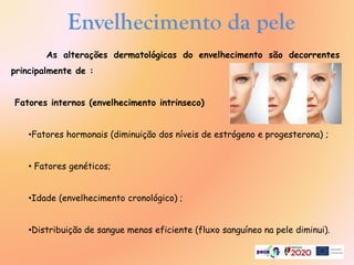 Envelhecimento da pele
As alterações dermatológicas do envelhecimento são decorrentes
principalmente de :
Fatores internos (envelhecimento intrinseco)
•Fatores hormonais (diminuição dos níveis de estrógeno e progesterona) ;
• Fatores genéticos;
•Idade (envelhecimento cronológico) ;
•Distribuição de sangue menos eficiente (fluxo sanguíneo na pele diminui).
 