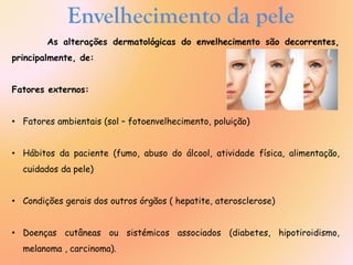 As alterações dermatológicas do envelhecimento são decorrentes,
principalmente, de:
Fatores externos:
• Fatores ambientais (sol – fotoenvelhecimento, poluição)
• Hábitos da paciente (fumo, abuso do álcool, atividade física, alimentação,
cuidados da pele)
• Condições gerais dos outros órgãos ( hepatite, aterosclerose)
• Doenças cutâneas ou sistémicos associados (diabetes, hipotiroidismo,
melanoma , carcinoma).
Envelhecimento da pele
 
