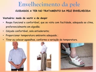 Envelhecimento da pele
CUIDADOS A TER NO TRATAMENTO DA PELE ENVELHECIDA
Vestuário: modo de vestir e de despir
• Roupa funcional e confortável, que se vista com facilidade, adequada ao clima,
preferencialmente em algodão;
• Calçado confortável, sola antiaderente;
• Proporcionar temperatura ambiente adequada ;
• Tirar ou colocar agasalhos, conforme a variação da temperatura.
 