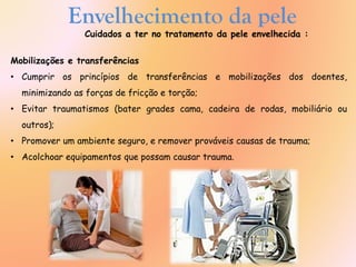 Envelhecimento da pele
Cuidados a ter no tratamento da pele envelhecida :
Mobilizações e transferências
• Cumprir os princípios de transferências e mobilizações dos doentes,
minimizando as forças de fricção e torção;
• Evitar traumatismos (bater grades cama, cadeira de rodas, mobiliário ou
outros);
• Promover um ambiente seguro, e remover prováveis causas de trauma;
• Acolchoar equipamentos que possam causar trauma.
 