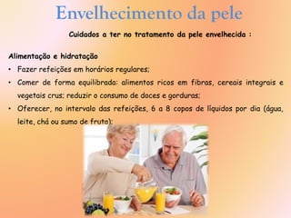 Envelhecimento da pele
Cuidados a ter no tratamento da pele envelhecida :
Alimentação e hidratação
• Fazer refeições em horários regulares;
• Comer de forma equilibrada: alimentos ricos em fibras, cereais integrais e
vegetais crus; reduzir o consumo de doces e gorduras;
• Oferecer, no intervalo das refeições, 6 a 8 copos de líquidos por dia (água,
leite, chá ou sumo de fruta);
 