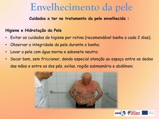 Cuidados a ter no tratamento da pele envelhecida :
Higiene e Hidratação da Pele
• Evitar os cuidados de higiene por rotina (recomendável banho a cada 2 dias);
• Observar a integridade da pele durante o banho;
• Lavar a pele com água morna e sabonete neutro;
• Secar bem, sem friccionar, dando especial atenção ao espaço entre os dedos
das mãos e entre os dos pés, axilas, região submamária e abdómen;
Envelhecimento da pele
 