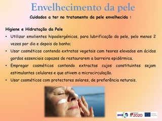 Cuidados a ter no tratamento da pele envelhecida :
Higiene e Hidratação da Pele
• Utilizar emolientes hipoalergénicos, para lubrificação da pele, pelo menos 2
vezes por dia e depois do banho;
• Usar cosméticos contendo extratos vegetais com teores elevados em ácidos
gordos essenciais capazes de restaurarem a barreira epidérmica.
• Empregar cosméticos contendo extractos cujos constituintes sejam
estimulantes celulares e que ativem a microcirculação.
• Usar cosméticos com protectores solares, de preferência naturais.
Envelhecimento da pele
 