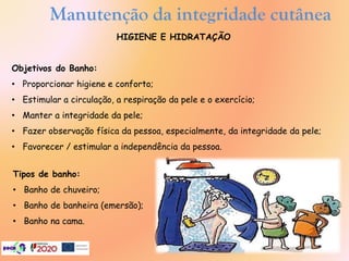 Manutenção da integridade cutânea
HIGIENE E HIDRATAÇÃO
Objetivos do Banho:
• Proporcionar higiene e conforto;
• Estimular a circulação, a respiração da pele e o exercício;
• Manter a integridade da pele;
• Fazer observação física da pessoa, especialmente, da integridade da pele;
• Favorecer / estimular a independência da pessoa.
Tipos de banho:
• Banho de chuveiro;
• Banho de banheira (emersão);
• Banho na cama.
 