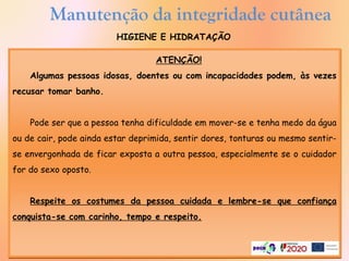 HIGIENE E HIDRATAÇÃO
ATENÇÃO!
Algumas pessoas idosas, doentes ou com incapacidades podem, às vezes
recusar tomar banho.
Pode ser que a pessoa tenha dificuldade em mover-se e tenha medo da água
ou de cair, pode ainda estar deprimida, sentir dores, tonturas ou mesmo sentir-
se envergonhada de ficar exposta a outra pessoa, especialmente se o cuidador
for do sexo oposto.
Respeite os costumes da pessoa cuidada e lembre-se que confiança
conquista-se com carinho, tempo e respeito.
Manutenção da integridade cutânea
 
