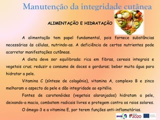Manutenção da integridade cutânea
ALIMENTAÇÃO E HIDRATAÇÃO
A alimentação tem papel fundamental, pois fornece substâncias
necessárias às células, nutrindo-as. A deficiência de certos nutrientes pode
acarretar manifestações cutâneas.
A dieta deve ser equilibrada: rica em fibras, cereais integrais e
vegetais crus; reduzir o consumo de doces e gorduras; beber muita água para
hidratar a pele.
Vitamina C (síntese de colagénio), vitamina A, complexo B e zinco
melhoram o aspecto da pele e dão integridade ao epitélio.
Fontes de carotenóides (vegetais alaranjados) hidratam a pele,
deixando-a macia, combatem radicais livres e protegem contra os raios solares.
O ómega-3 e a vitamina E, por terem funções anti-inflamatórias.
 