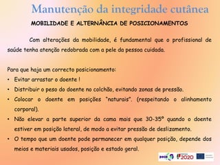 Manutenção da integridade cutânea
MOBILIDADE E ALTERNÂNCIA DE POSICIONAMENTOS
Com alterações da mobilidade, é fundamental que o profissional de
saúde tenha atenção redobrada com a pele da pessoa cuidada.
Para que haja um correcto posicionamento:
• Evitar arrastar o doente !
• Distribuir o peso do doente no colchão, evitando zonas de pressão.
• Colocar o doente em posições “naturais”. (respeitando o alinhamento
corporal).
• Não elevar a parte superior da cama mais que 30-35º quando o doente
estiver em posição lateral, de modo a evitar pressão de deslizamento.
• O tempo que um doente pode permanecer em qualquer posição, depende dos
meios e materiais usados, posição e estado geral.
 