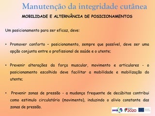 Manutenção da integridade cutânea
MOBILIDADE E ALTERNÂNCIA DE POSICIONAMENTOS
Um posicionamento para ser eficaz, deve:
• Promover conforto – posicionamento, sempre que possível, deve ser uma
opção conjunta entre o profissional de saúde e o utente;
• Prevenir alterações da força muscular, movimento e articulares - o
posicionamento escolhido deve facilitar a mobilidade e mobilização do
utente;
• Prevenir zonas de pressão - a mudança frequente de decúbitos contribui
como estimulo circulatório (movimento), induzindo o alivio constante das
zonas de pressão.
 