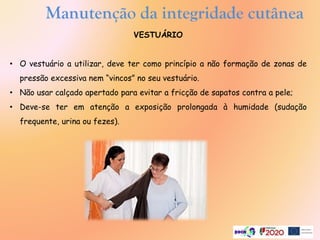 Manutenção da integridade cutânea
VESTUÁRIO
• O vestuário a utilizar, deve ter como princípio a não formação de zonas de
pressão excessiva nem “vincos” no seu vestuário.
• Não usar calçado apertado para evitar a fricção de sapatos contra a pele;
• Deve-se ter em atenção a exposição prolongada à humidade (sudação
frequente, urina ou fezes).
 