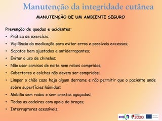 Manutenção da integridade cutânea
MANUTENÇÃO DE UM AMBIENTE SEGURO
Prevenção de quedas e acidentes:
• Prática de exercício;
• Vigilância da medicação para evitar erros e possíveis excessos;
• Sapatos bem ajustados e antiderrapantes;
• Evitar o uso de chinelos;
• Não usar camisas de noite nem robes compridos;
• Cobertores e colchas não devem ser compridos;
• Limpar o chão caso haja algum derrame e não permitir que o paciente ande
sobre superfícies húmidas;
• Mobília sem rodas e sem arestas aguçadas;
• Todas as cadeiras com apoio de braços;
• Interruptores acessíveis.
 