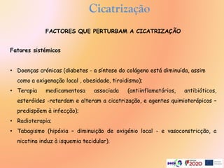 Cicatrização
Fatores sistémicos
• Doenças crónicas (diabetes - a síntese do colágeno está diminuída, assim
como a oxigenação local , obesidade, tiroidismo);
• Terapia medicamentosa associada (antiinflamatórios, antibióticos,
esteróides -retardam e alteram a cicatrização, e agentes quimioterápicos –
predispõem à infecção);
• Radioterapia;
• Tabagismo (hipóxia – diminuição de oxigénio local - e vasoconstricção, a
nicotina induz à isquemia tecidular).
FACTORES QUE PERTURBAM A CICATRIZAÇÃO
 