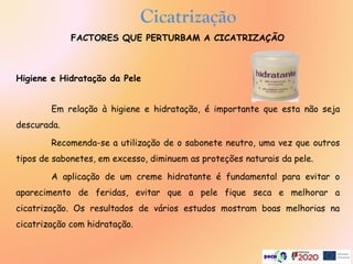 Higiene e Hidratação da Pele
Em relação à higiene e hidratação, é importante que esta não seja
descurada.
Recomenda-se a utilização de o sabonete neutro, uma vez que outros
tipos de sabonetes, em excesso, diminuem as proteções naturais da pele.
A aplicação de um creme hidratante é fundamental para evitar o
aparecimento de feridas, evitar que a pele fique seca e melhorar a
cicatrização. Os resultados de vários estudos mostram boas melhorias na
cicatrização com hidratação.
Cicatrização
FACTORES QUE PERTURBAM A CICATRIZAÇÃO
 