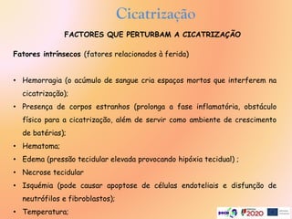 Cicatrização
Fatores intrínsecos (fatores relacionados à ferida)
• Hemorragia (o acúmulo de sangue cria espaços mortos que interferem na
cicatrização);
• Presença de corpos estranhos (prolonga a fase inflamatória, obstáculo
físico para a cicatrização, além de servir como ambiente de crescimento
de batérias);
• Hematoma;
• Edema (pressão tecidular elevada provocando hipóxia tecidual) ;
• Necrose tecidular
• Isquémia (pode causar apoptose de células endoteliais e disfunção de
neutrófilos e fibroblastos);
• Temperatura;
FACTORES QUE PERTURBAM A CICATRIZAÇÃO
 