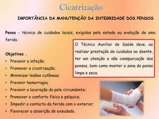 IMPORTÂNCIA DA MANUTENÇÃO DA INTEGRIDADE DOS PENSOS
Penso - técnica de cuidados locais, exigidos pelo estado ou evolução de uma
ferida.
Objetivos .
• Prevenir a infeção;
• Promover a cicatrização;
• Minimizar lesões cutâneas;
• Prevenir hemorragia;
• Prevenir a laceração da pele circundante;
• Promover o conforto físico e psíquico;
• Impedir o contacto da ferida com o exterior;
• Favorecer a absorção de exsudado.
O Técnico Auxiliar de Saúde deve, ao
realizar prestação de cuidados ao doente,
ter em atenção a não conspurcação dos
pensos, bem como manter a zona do penso
limpa e seca.
Cicatrização
 