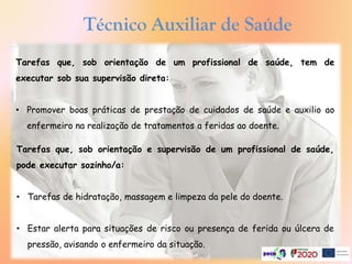 Tarefas que, sob orientação e supervisão de um profissional de saúde,
pode executar sozinho/a:
• Tarefas de hidratação, massagem e limpeza da pele do doente.
• Estar alerta para situações de risco ou presença de ferida ou úlcera de
pressão, avisando o enfermeiro da situação.
Tarefas que, sob orientação de um profissional de saúde, tem de
executar sob sua supervisão direta:
• Promover boas práticas de prestação de cuidados de saúde e auxilio ao
enfermeiro na realização de tratamentos a feridas ao doente.
Técnico Auxiliar de Saúde
 