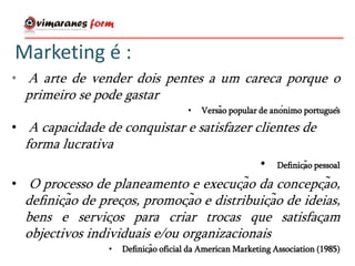 Marketing é :
• A arte de vender dois pentes a um careca porque o
primeiro se pode gastar
• Versão popular de anónimo português
• A capacidade de conquistar e satisfazer clientes de
forma lucrativa
• Definição pessoal
• O processo de planeamento e execução da concepção,
definição de preços, promoção e distribuição de ideias,
bens e serviços para criar trocas que satisfaçam
objectivos individuais e/ou organizacionais
• Definição oficial da American Marketing Association (1985)
 