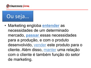 • Marketing engloba entender as
necessidades de um determinado
mercado, passar essas necessidades
para a produção, e com o produto
desenvolvido, vender este produto para o
cliente. Além disso, manter uma relação
com o cliente é também função do setor
de marketing.
Ou seja…
 