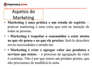 • Marketing é uma prática e um estado de espírito. –
praticar marketing é uma coisa que está na intuição de
todas as pessoas.
• • Marketing é respeitar o consumidor e estar atento
ao que ele pensa e ao que ele precisa: fazê-lo descobrir
novas necessidades e atende-las.
• • Marketing é criar e agregar valor aos produtos e
serviços que temos. – o processo de agregação de valor
é contínuo. Não é por que temos um produto pronto, que
não precisamos de modificá-lo mais.
Aspetos do
Marketing
 
