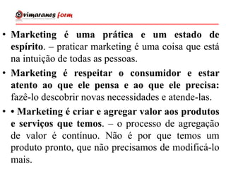 • Marketing é uma prática e um estado de
espírito. – praticar marketing é uma coisa que está
na intuição de todas as pessoas.
• Marketing é respeitar o consumidor e estar
atento ao que ele pensa e ao que ele precisa:
fazê-lo descobrir novas necessidades e atende-las.
• • Marketing é criar e agregar valor aos produtos
e serviços que temos. – o processo de agregação
de valor é contínuo. Não é por que temos um
produto pronto, que não precisamos de modificá-lo
mais.
 