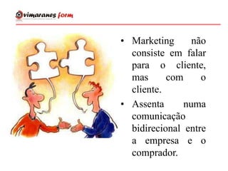• Marketing não
consiste em falar
para o cliente,
mas com o
cliente.
• Assenta numa
comunicação
bidirecional entre
a empresa e o
comprador.
 