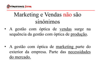 • A gestão com óptica de vendas surge na
sequência da gestão com óptica de produção.
• A gestão com óptica de marketing parte do
exterior da empresa. Parte das necessidades
do mercado.
Marketing e Vendas não são
sinónimos
 