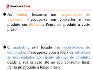 As vendas focam-se nas necessidades do
vendedor. Preocupa-se em converter o seu
produto em dinheiro. Pensa no produto a curto
prazo.
O marketing está focado nas necessidades do
comprador. Preocupa-se com a ideia de satisfazer
as necessidades do cliente através do produto,
desde a sua criação até ao seu consumo final.
Pensa no produto a longo prazo.
 