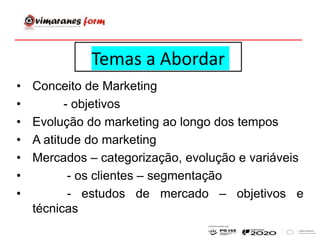 Temas a Abordar
• Conceito de Marketing
• - objetivos
• Evolução do marketing ao longo dos tempos
• A atitude do marketing
• Mercados – categorização, evolução e variáveis
• - os clientes – segmentação
• - estudos de mercado – objetivos e
técnicas
 