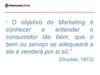 “ O objetivo do Marketing é
conhecer e entender o
consumidor tão bem, que o
bem ou serviço se adequeará a
ele e venderá por si só.”
(Drucker, 1973)
 