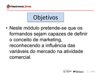 • Neste módulo pretende-se que os
formandos sejam capazes de definir
o conceito de marketing,
reconhecendo a influência das
variáveis do mercado na atividade
comercial.
Objetivos
 